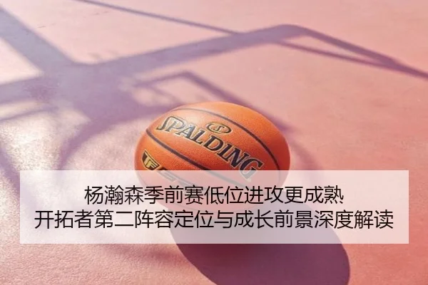 杨瀚森季前赛低位进攻更成熟 开拓者第二阵容定位与成长前景深度解读