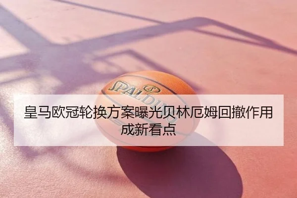 皇马欧冠轮换方案曝光贝林厄姆回撤作用成新看点